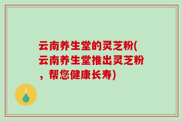 云南养生堂的灵芝粉(云南养生堂推出灵芝粉,帮您健康长寿)-第1张图片-破壁灵芝孢子粉研究指南 云南养生堂的灵芝粉(云南养生堂推出灵芝粉,帮您健康长寿)-第1张图片-破壁灵芝孢子粉研究指南