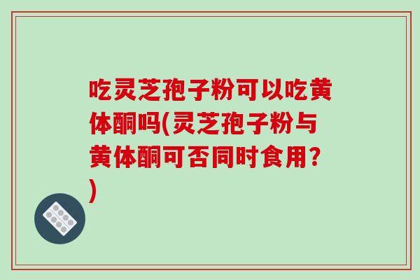 吃灵芝孢子粉可以吃黄体酮吗(灵芝孢子粉与黄体酮可否同时食用?)-第1张图片-破壁灵芝孢子粉研究指南 吃灵芝孢子粉可以吃黄体酮吗(灵芝孢子粉与黄体酮可否同时食用?)-第1张图片-破壁灵芝孢子粉研究指南