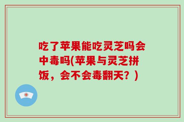 吃了苹果能吃灵芝吗会中毒吗(苹果与灵芝拼饭，会不会毒翻天？)-第1张图片-破壁灵芝孢子粉研究指南