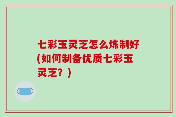 七彩玉灵芝怎么炼制好(如何制备优质七彩玉灵芝？)-第1张图片-破壁灵芝孢子粉研究指南