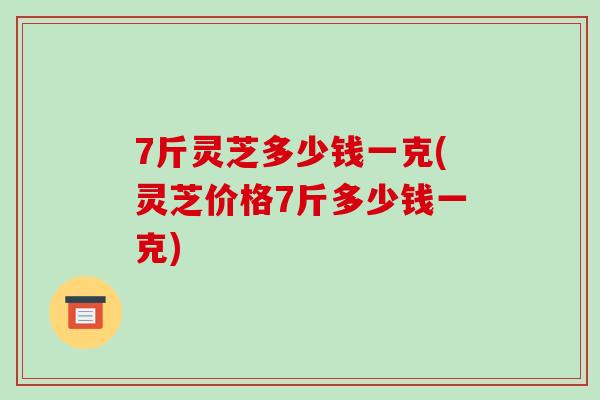 7斤灵芝多少钱一克(灵芝价格7斤多少钱一克)-第1张图片-破壁灵芝孢子粉研究指南 7斤灵芝多少钱一克(灵芝价格7斤多少钱一克)-第1张图片-破壁灵芝孢子粉研究指南