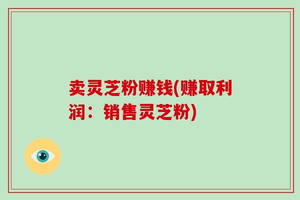 卖灵芝粉赚钱(赚取利润:销售灵芝粉)-第1张图片-破壁灵芝孢子粉研究指南 卖灵芝粉赚钱(赚取利润:销售灵芝粉)-第1张图片-破壁灵芝孢子粉研究指南