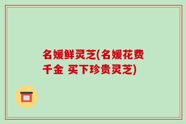 名媛鲜灵芝(名媛花费千金 买下珍贵灵芝)-第1张图片-破壁灵芝孢子粉研究指南 名媛鲜灵芝(名媛花费千金 买下珍贵灵芝)-第1张图片-破壁灵芝孢子粉研究指南