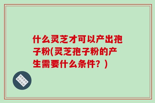 什么灵芝才可以产出孢子粉(灵芝孢子粉的产生需要什么条件？)-第1张图片-破壁灵芝孢子粉研究指南