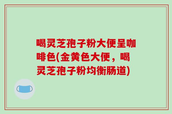 喝灵芝孢子粉大便呈咖啡色(金黄色大便,喝灵芝孢子粉均衡肠道)-第1张图片-破壁灵芝孢子粉研究指南 喝灵芝孢子粉大便呈咖啡色(金黄色大便,喝灵芝孢子粉均衡肠道)-第1张图片-破壁灵芝孢子粉研究指南
