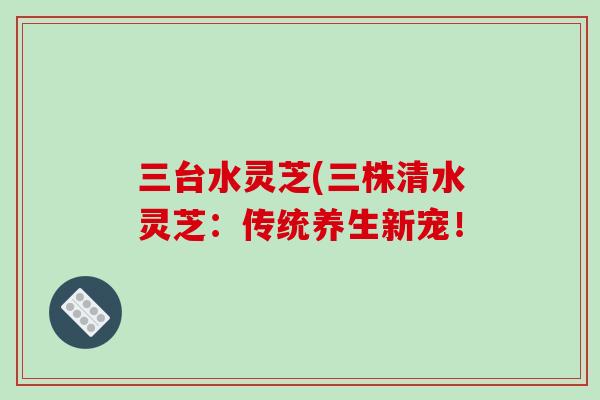 三台水灵芝(三株清水灵芝:传统养生新宠!-第1张图片-破壁灵芝孢子粉研究指南 三台水灵芝(三株清水灵芝:传统养生新宠!-第1张图片-破壁灵芝孢子粉研究指南