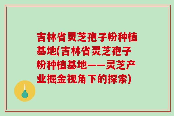 吉林省灵芝孢子粉种植基地(吉林省灵芝孢子粉种植基地——灵芝产业掘金视角下的探索)-第1张图片-破壁灵芝孢子粉研究指南 吉林省灵芝孢子粉种植基地(吉林省灵芝孢子粉种植基地——灵芝产业掘金视角下的探索)-第1张图片-破壁灵芝孢子粉研究指南