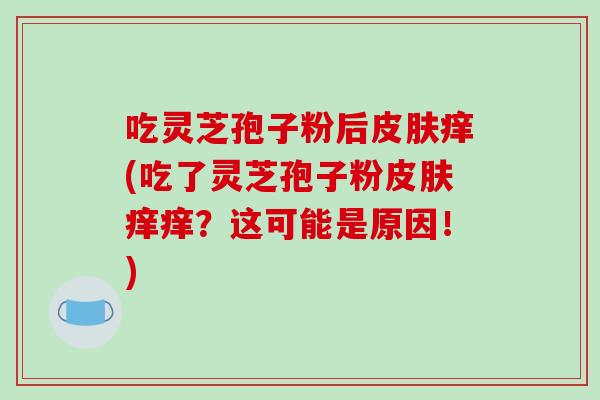 吃灵芝孢子粉后皮肤痒(吃了灵芝孢子粉皮肤痒痒?这可能是原因!)-第1张图片-破壁灵芝孢子粉研究指南 吃灵芝孢子粉后皮肤痒(吃了灵芝孢子粉皮肤痒痒?这可能是原因!)-第1张图片-破壁灵芝孢子粉研究指南