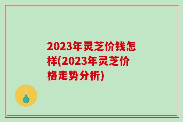 2023年灵芝价钱怎样(2023年灵芝价格走势分析)-第1张图片-破壁灵芝孢子粉研究指南 2023年灵芝价钱怎样(2023年灵芝价格走势分析)-第1张图片-破壁灵芝孢子粉研究指南