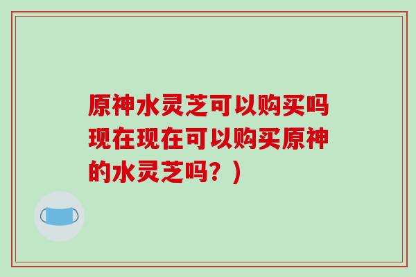 原神水灵芝可以购买吗现在现在可以购买原神的水灵芝吗?)-第1张图片-破壁灵芝孢子粉研究指南 原神水灵芝可以购买吗现在现在可以购买原神的水灵芝吗?)-第1张图片-破壁灵芝孢子粉研究指南