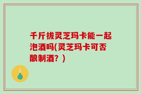 千斤拔灵芝玛卡能一起泡酒吗(灵芝玛卡可否酿制酒?)-第1张图片-破壁灵芝孢子粉研究指南 千斤拔灵芝玛卡能一起泡酒吗(灵芝玛卡可否酿制酒?)-第1张图片-破壁灵芝孢子粉研究指南