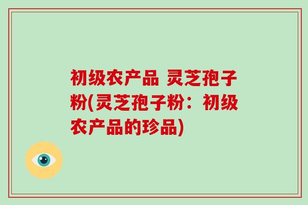 初级农产品 灵芝孢子粉(灵芝孢子粉:初级农产品的珍品)-第1张图片-破壁灵芝孢子粉研究指南 初级农产品 灵芝孢子粉(灵芝孢子粉:初级农产品的珍品)-第1张图片-破壁灵芝孢子粉研究指南