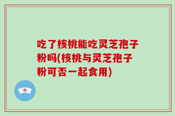 吃了核桃能吃灵芝孢子粉吗(核桃与灵芝孢子粉可否一起食用)-第1张图片-破壁灵芝孢子粉研究指南 吃了核桃能吃灵芝孢子粉吗(核桃与灵芝孢子粉可否一起食用)-第1张图片-破壁灵芝孢子粉研究指南