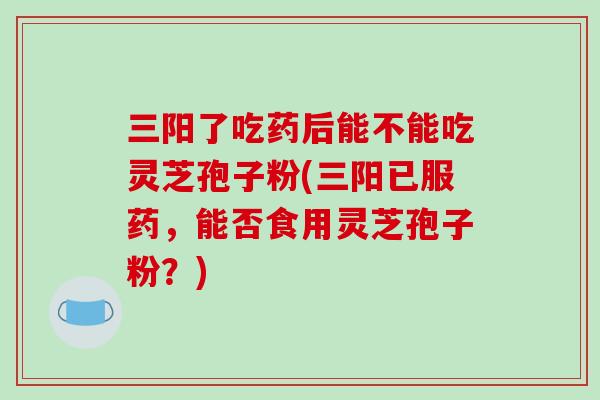 三阳了吃药后能不能吃灵芝孢子粉(三阳已服药,能否食用灵芝孢子粉?)-第1张图片-破壁灵芝孢子粉研究指南 三阳了吃药后能不能吃灵芝孢子粉(三阳已服药,能否食用灵芝孢子粉?)-第1张图片-破壁灵芝孢子粉研究指南