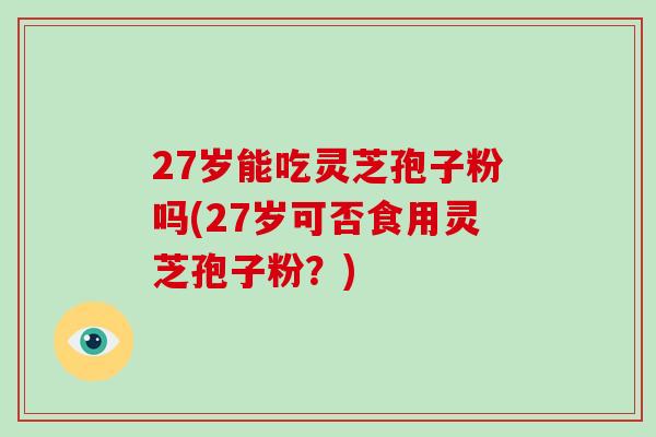 27岁能吃灵芝孢子粉吗(27岁可否食用灵芝孢子粉?)-第1张图片-破壁灵芝孢子粉研究指南 27岁能吃灵芝孢子粉吗(27岁可否食用灵芝孢子粉?)-第1张图片-破壁灵芝孢子粉研究指南