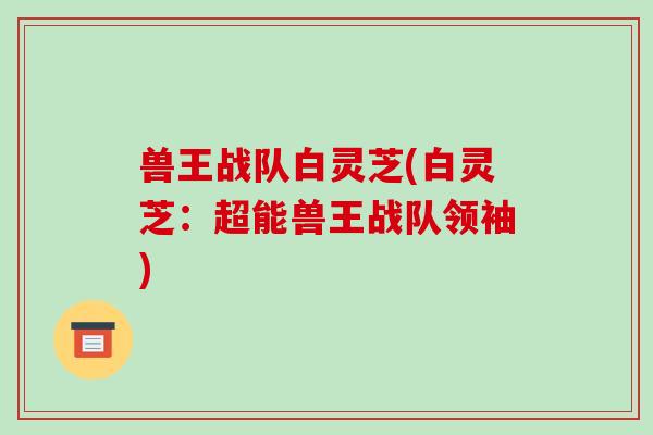 兽王战队白灵芝(白灵芝:超能兽王战队领袖)-第1张图片-破壁灵芝孢子粉研究指南 兽王战队白灵芝(白灵芝:超能兽王战队领袖)-第1张图片-破壁灵芝孢子粉研究指南