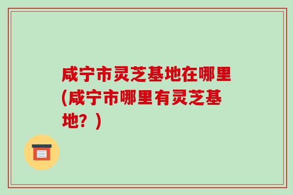 咸宁市灵芝基地在哪里(咸宁市哪里有灵芝基地?)-第1张图片-破壁灵芝孢子粉研究指南 咸宁市灵芝基地在哪里(咸宁市哪里有灵芝基地?)-第1张图片-破壁灵芝孢子粉研究指南