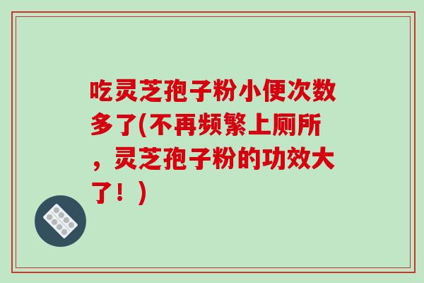 吃灵芝孢子粉小便次数多了(不再频繁上厕所，灵芝孢子粉的功效大了！)-第1张图片-破壁灵芝孢子粉研究指南