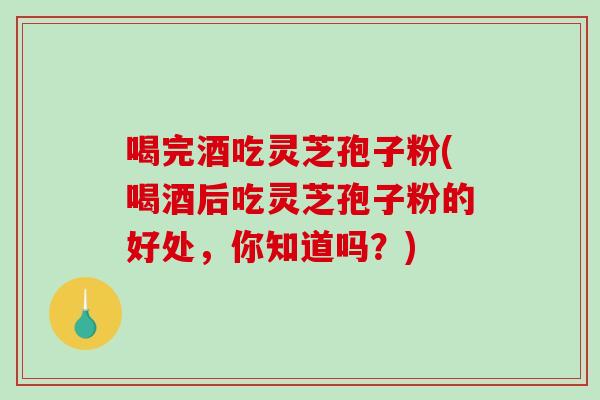 喝完酒吃灵芝孢子粉(喝酒后吃灵芝孢子粉的好处，你知道吗？)-第1张图片-破壁灵芝孢子粉研究指南