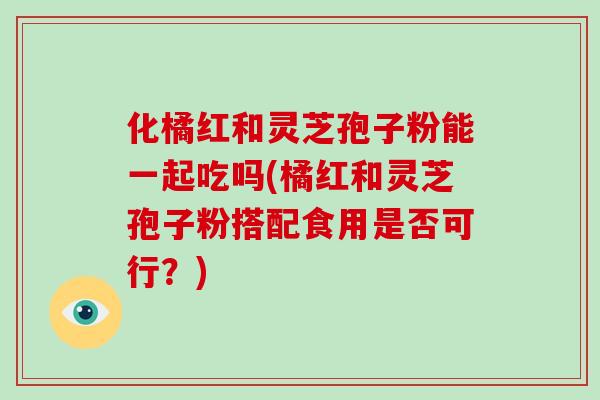 化橘红和灵芝孢子粉能一起吃吗(橘红和灵芝孢子粉搭配食用是否可行?)-第1张图片-破壁灵芝孢子粉研究指南 化橘红和灵芝孢子粉能一起吃吗(橘红和灵芝孢子粉搭配食用是否可行?)-第1张图片-破壁灵芝孢子粉研究指南