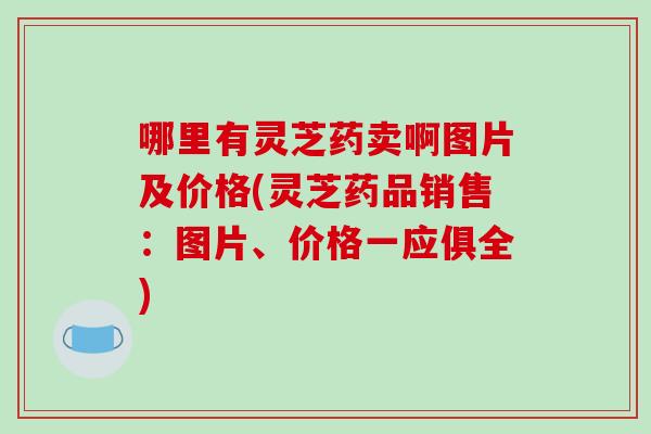 哪里有灵芝药卖啊图片及价格(灵芝药品销售:图片、价格一应俱全)-第1张图片-破壁灵芝孢子粉研究指南 哪里有灵芝药卖啊图片及价格(灵芝药品销售:图片、价格一应俱全)-第1张图片-破壁灵芝孢子粉研究指南