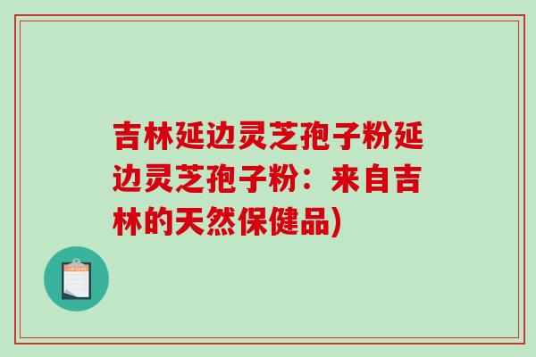吉林延边灵芝孢子粉延边灵芝孢子粉：来自吉林的天然保健品)-第1张图片-破壁灵芝孢子粉研究指南