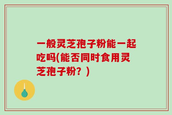 一般灵芝孢子粉能一起吃吗(能否同时食用灵芝孢子粉?)-第1张图片-破壁灵芝孢子粉研究指南 一般灵芝孢子粉能一起吃吗(能否同时食用灵芝孢子粉?)-第1张图片-破壁灵芝孢子粉研究指南
