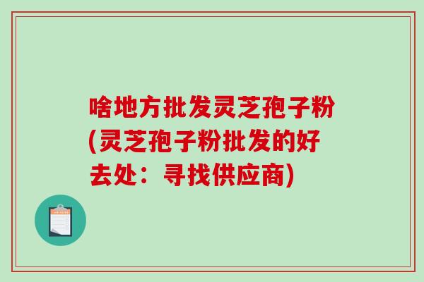 啥地方批发灵芝孢子粉(灵芝孢子粉批发的好去处:寻找供应商)-第1张图片-破壁灵芝孢子粉研究指南 啥地方批发灵芝孢子粉(灵芝孢子粉批发的好去处:寻找供应商)-第1张图片-破壁灵芝孢子粉研究指南