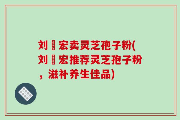 刘畊宏卖灵芝孢子粉(刘畊宏推荐灵芝孢子粉，滋补养生佳品)-第1张图片-破壁灵芝孢子粉研究指南