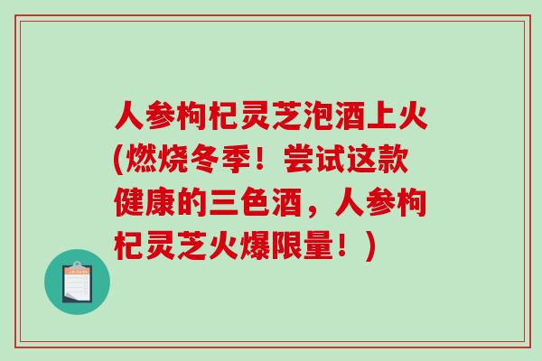 人参枸杞灵芝泡酒上火(燃烧冬季!尝试这款健康的三色酒,人参枸杞灵芝火爆限量!)-第1张图片-破壁灵芝孢子粉研究指南 人参枸杞灵芝泡酒上火(燃烧冬季!尝试这款健康的三色酒,人参枸杞灵芝火爆限量!)-第1张图片-破壁灵芝孢子粉研究指南