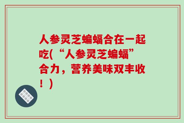 人参灵芝蝙蝠合在一起吃(“人参灵芝蝙蝠”合力,营养美味双丰收!)-第1张图片-破壁灵芝孢子粉研究指南 人参灵芝蝙蝠合在一起吃(“人参灵芝蝙蝠”合力,营养美味双丰收!)-第1张图片-破壁灵芝孢子粉研究指南
