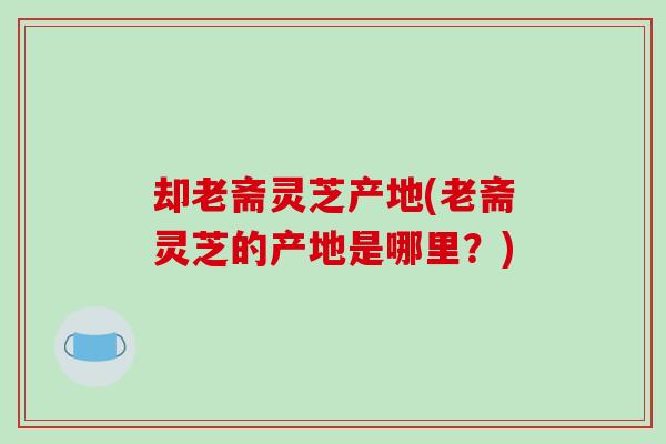 却老斋灵芝产地(老斋灵芝的产地是哪里?)-第1张图片-破壁灵芝孢子粉研究指南 却老斋灵芝产地(老斋灵芝的产地是哪里?)-第1张图片-破壁灵芝孢子粉研究指南