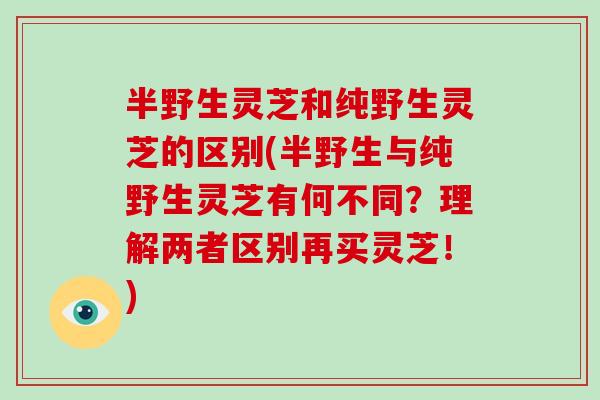 半野生灵芝和纯野生灵芝的区别(半野生与纯野生灵芝有何不同？理解两者区别再买灵芝！)-第1张图片-破壁灵芝孢子粉研究指南