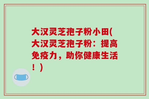 大汉灵芝孢子粉小田(大汉灵芝孢子粉:提高免疫力,助你健康生活!)-第1张图片-破壁灵芝孢子粉研究指南 大汉灵芝孢子粉小田(大汉灵芝孢子粉:提高免疫力,助你健康生活!)-第1张图片-破壁灵芝孢子粉研究指南