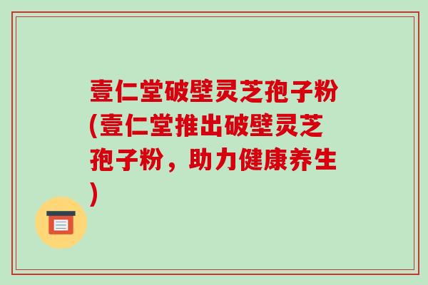 壹仁堂破壁灵芝孢子粉(壹仁堂推出破壁灵芝孢子粉，助力健康养生)-第1张图片-破壁灵芝孢子粉研究指南