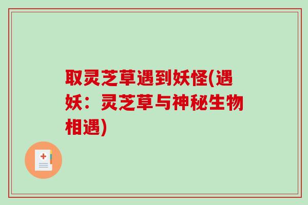 取灵芝草遇到妖怪(遇妖:灵芝草与神秘生物相遇)-第1张图片-破壁灵芝孢子粉研究指南 取灵芝草遇到妖怪(遇妖:灵芝草与神秘生物相遇)-第1张图片-破壁灵芝孢子粉研究指南