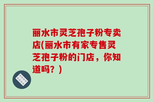 丽水市灵芝孢子粉专卖店(丽水市有家专售灵芝孢子粉的门店,你知道吗?)-第1张图片-破壁灵芝孢子粉研究指南 丽水市灵芝孢子粉专卖店(丽水市有家专售灵芝孢子粉的门店,你知道吗?)-第1张图片-破壁灵芝孢子粉研究指南