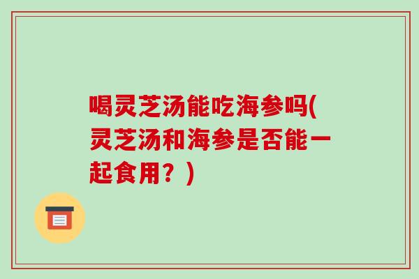 喝灵芝汤能吃海参吗(灵芝汤和海参是否能一起食用？)-第1张图片-破壁灵芝孢子粉研究指南