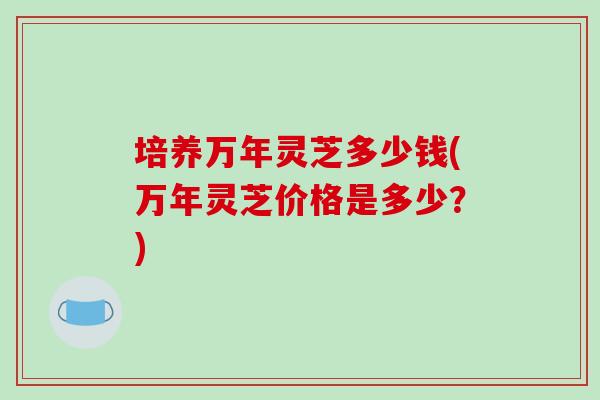 培养万年灵芝多少钱(万年灵芝价格是多少？)-第1张图片-破壁灵芝孢子粉研究指南
