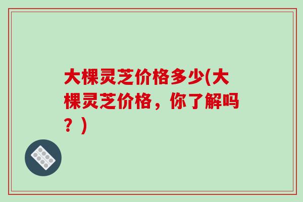 大棵灵芝价格多少(大棵灵芝价格,你了解吗?)-第1张图片-破壁灵芝孢子粉研究指南 大棵灵芝价格多少(大棵灵芝价格,你了解吗?)-第1张图片-破壁灵芝孢子粉研究指南