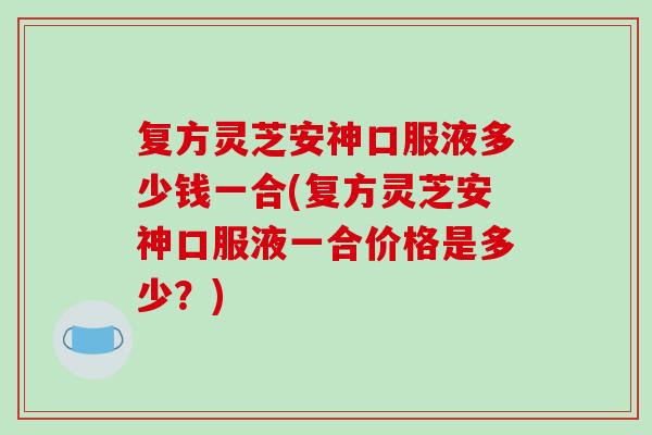 复方灵芝安神口服液多少钱一合(复方灵芝安神口服液一合价格是多少？)-第1张图片-破壁灵芝孢子粉研究指南
