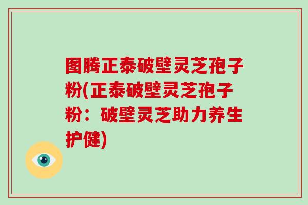 图腾正泰破壁灵芝孢子粉(正泰破壁灵芝孢子粉:破壁灵芝助力养生护健)-第1张图片-破壁灵芝孢子粉研究指南 图腾正泰破壁灵芝孢子粉(正泰破壁灵芝孢子粉:破壁灵芝助力养生护健)-第1张图片-破壁灵芝孢子粉研究指南