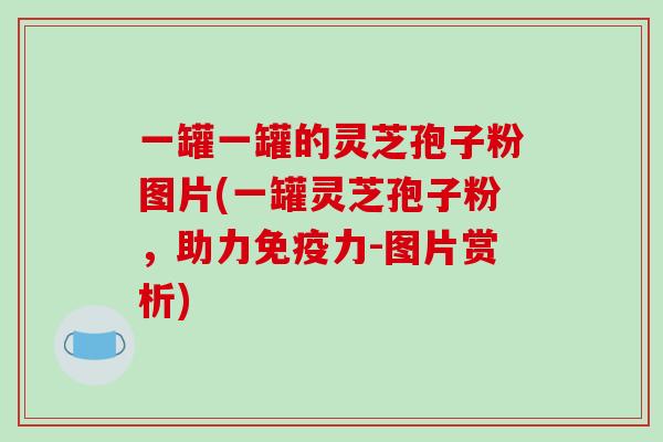 一罐一罐的灵芝孢子粉图片(一罐灵芝孢子粉,助力免疫力-图片赏析)-第1张图片-破壁灵芝孢子粉研究指南 一罐一罐的灵芝孢子粉图片(一罐灵芝孢子粉,助力免疫力-图片赏析)-第1张图片-破壁灵芝孢子粉研究指南