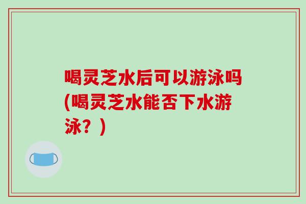 喝灵芝水后可以游泳吗(喝灵芝水能否下水游泳？)-第1张图片-破壁灵芝孢子粉研究指南