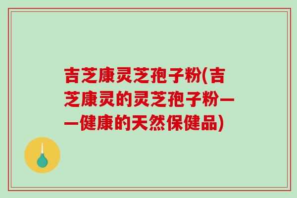 吉芝康灵芝孢子粉(吉芝康灵的灵芝孢子粉——健康的天然保健品)-第1张图片-破壁灵芝孢子粉研究指南 吉芝康灵芝孢子粉(吉芝康灵的灵芝孢子粉——健康的天然保健品)-第1张图片-破壁灵芝孢子粉研究指南