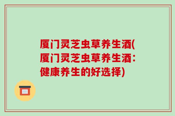 厦门灵芝虫草养生酒(厦门灵芝虫草养生酒:健康养生的好选择)-第1张图片-破壁灵芝孢子粉研究指南 厦门灵芝虫草养生酒(厦门灵芝虫草养生酒:健康养生的好选择)-第1张图片-破壁灵芝孢子粉研究指南