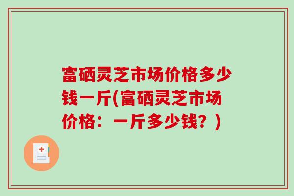 富硒灵芝市场价格多少钱一斤(富硒灵芝市场价格:一斤多少钱?)-第1张图片-破壁灵芝孢子粉研究指南 富硒灵芝市场价格多少钱一斤(富硒灵芝市场价格:一斤多少钱?)-第1张图片-破壁灵芝孢子粉研究指南