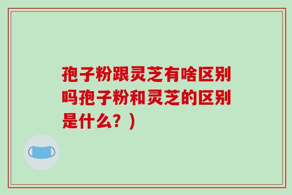 孢子粉跟灵芝有啥区别吗孢子粉和灵芝的区别是什么？)-第1张图片-破壁灵芝孢子粉研究指南