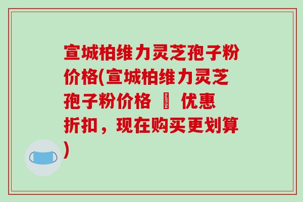 宣城柏维力灵芝孢子粉价格(宣城柏维力灵芝孢子粉价格 – 优惠折扣,现在购买更划算)-第1张图片-破壁灵芝孢子粉研究指南 宣城柏维力灵芝孢子粉价格(宣城柏维力灵芝孢子粉价格 – 优惠折扣,现在购买更划算)-第1张图片-破壁灵芝孢子粉研究指南