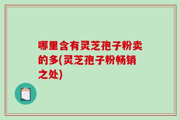 哪里含有灵芝孢子粉卖的多(灵芝孢子粉畅销之处)-第1张图片-破壁灵芝孢子粉研究指南 哪里含有灵芝孢子粉卖的多(灵芝孢子粉畅销之处)-第1张图片-破壁灵芝孢子粉研究指南